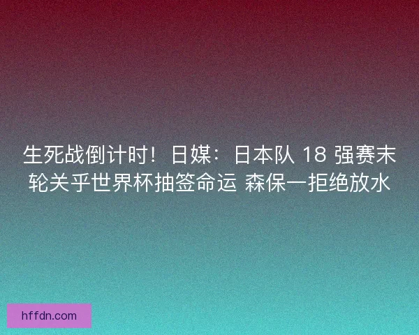 生死战倒计时！日媒：日本队 18 强赛末轮关乎世界杯抽签命运 森保一拒绝放水