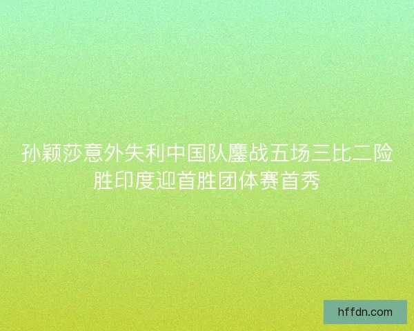 孙颖莎意外失利中国队鏖战五场三比二险胜印度迎首胜团体赛首秀