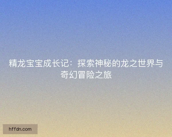 精龙宝宝成长记:探索神秘的龙之世界与奇幻冒险之旅 精龙宝宝成长记:探索神秘的龙之世界与奇幻冒险之旅