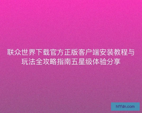 联众世界下载官方正版客户端安装教程与玩法全攻略指南五星级体验分享