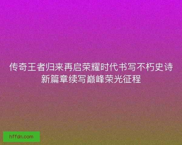 传奇王者归来再启荣耀时代书写不朽史诗新篇章续写巅峰荣光征程