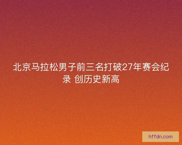 北京马拉松男子前三名打破27年赛会纪录 创历史新高