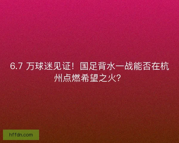 6.7 万球迷见证！国足背水一战能否在杭州点燃希望之火？