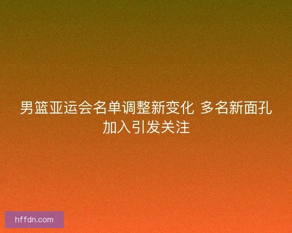 男篮亚运会名单调整新变化 多名新面孔加入引发关注