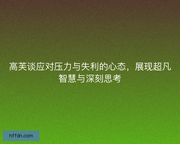 高芙谈应对压力与失利的心态,展现超凡智慧与深刻思考 高芙谈应对压力与失利的心态,展现超凡智慧与深刻思考