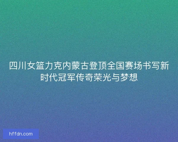 四川女篮力克内蒙古登顶全国赛场书写新时代冠军传奇荣光与梦想