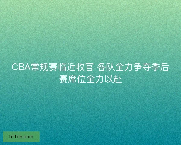 CBA常规赛临近收官 各队全力争夺季后赛席位全力以赴 CBA常规赛临近收官 各队全力争夺季后赛席位全力以赴