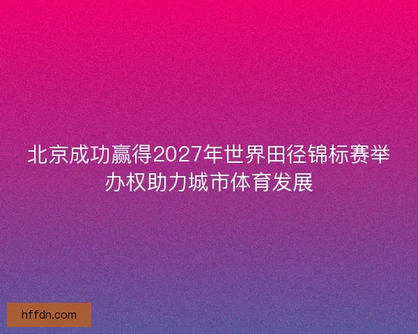 北京成功赢得2027年世界田径锦标赛举办权助力城市体育发展 北京成功赢得2027年世界田径锦标赛举办权助力城市体育发展