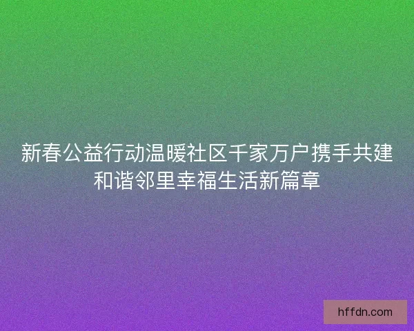 新春公益行动温暖社区千家万户携手共建和谐邻里幸福生活新篇章