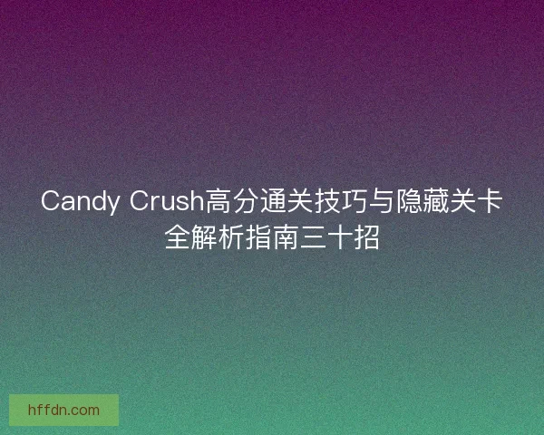 Candy Crush高分通关技巧与隐藏关卡全解析指南三十招