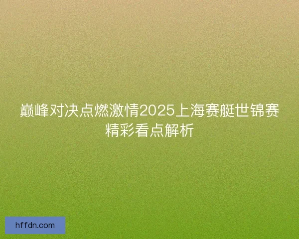 巅峰对决点燃激情2025上海赛艇世锦赛精彩看点解析