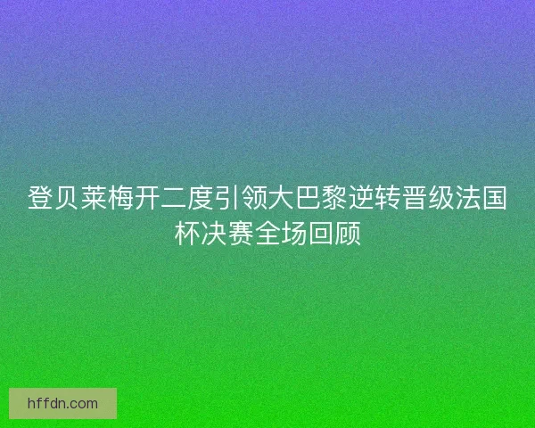 登贝莱梅开二度引领大巴黎逆转晋级法国杯决赛全场回顾