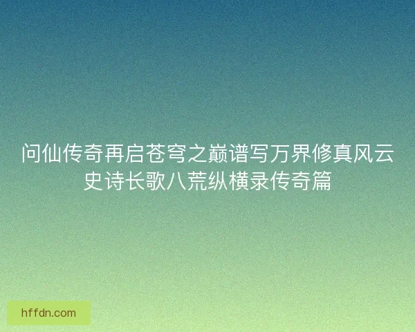 问仙传奇再启苍穹之巅谱写万界修真风云史诗长歌八荒纵横录传奇篇