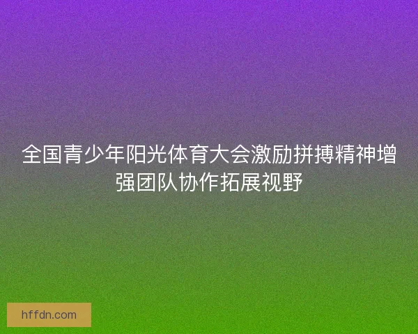 全国青少年阳光体育大会激励拼搏精神增强团队协作拓展视野