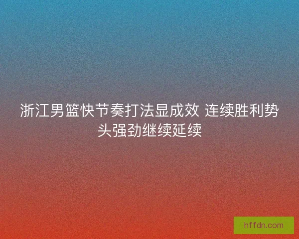 浙江男篮快节奏打法显成效 连续胜利势头强劲继续延续