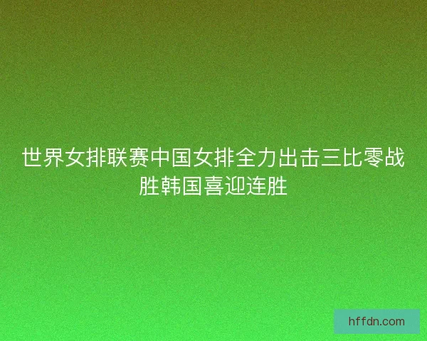 世界女排联赛中国女排全力出击三比零战胜韩国喜迎连胜