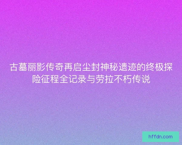 古墓丽影传奇再启尘封神秘遗迹的终极探险征程全记录与劳拉不朽传说