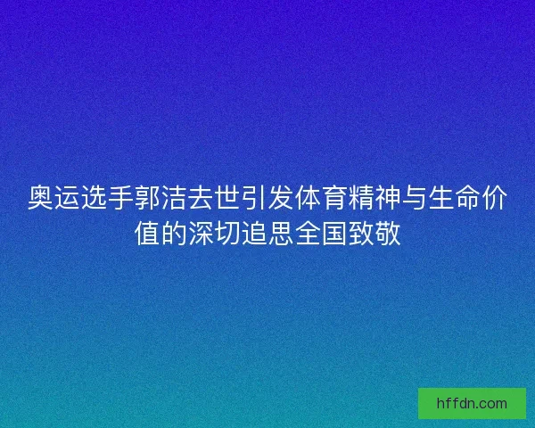 奥运选手郭洁去世引发体育精神与生命价值的深切追思全国致敬