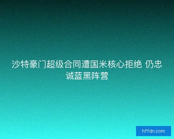 沙特豪门超级合同遭国米核心拒绝 仍忠诚蓝黑阵营