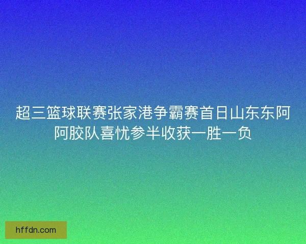 超三篮球联赛张家港争霸赛首日山东东阿阿胶队喜忧参半收获一胜一负