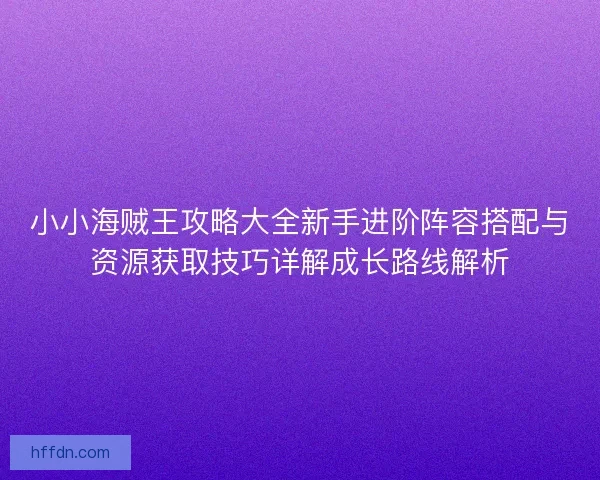 小小海贼王攻略大全新手进阶阵容搭配与资源获取技巧详解成长路线解析