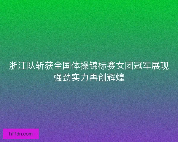 浙江队斩获全国体操锦标赛女团冠军展现强劲实力再创辉煌