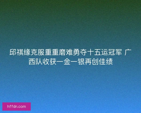 邱祺缘克服重重磨难勇夺十五运冠军 广西队收获一金一银再创佳绩
