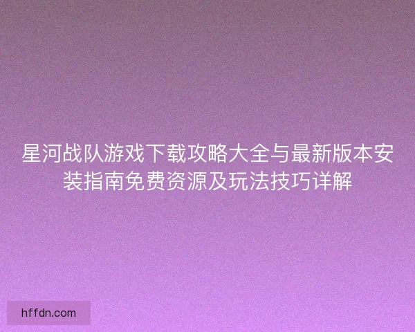 星河战队游戏下载攻略大全与最新版本安装指南免费资源及玩法技巧详解