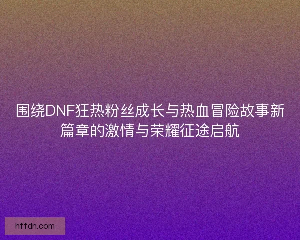 围绕DNF狂热粉丝成长与热血冒险故事新篇章的激情与荣耀征途启航 围绕DNF狂热粉丝成长与热血冒险故事新篇章的激情与荣耀征途启航