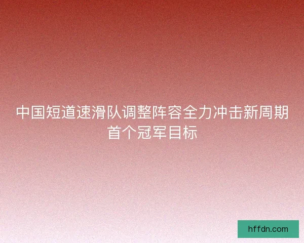 中国短道速滑队调整阵容全力冲击新周期首个冠军目标