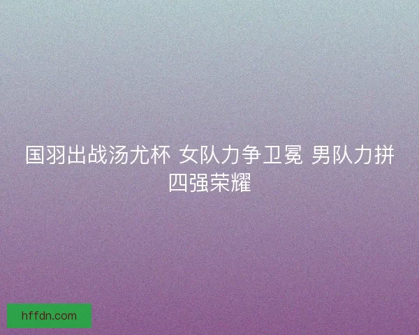 国羽出战汤尤杯 女队力争卫冕 男队力拼四强荣耀