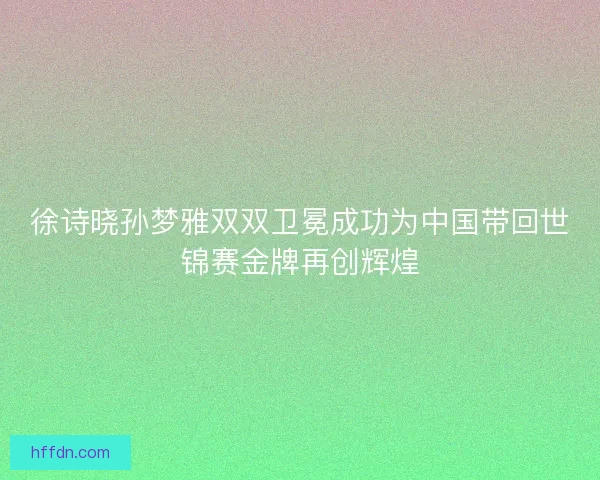 徐诗晓孙梦雅双双卫冕成功为中国带回世锦赛金牌再创辉煌