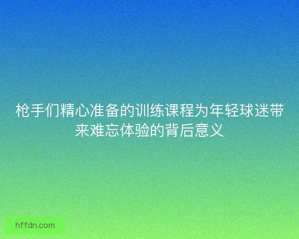 枪手们精心准备的训练课程为年轻球迷带来难忘体验的背后意义 枪手们精心准备的训练课程为年轻球迷带来难忘体验的背后意义